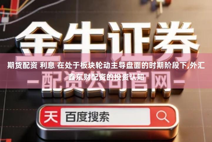 期货配资 利息 在处于板块轮动主导盘面的时期阶段下,外汇鑫东财配资的投资认知