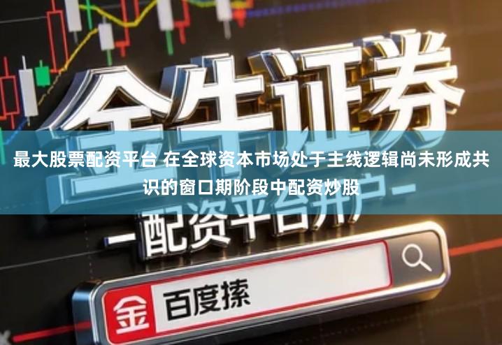 最大股票配资平台 在全球资本市场处于主线逻辑尚未形成共识的窗口期阶段中配资炒股