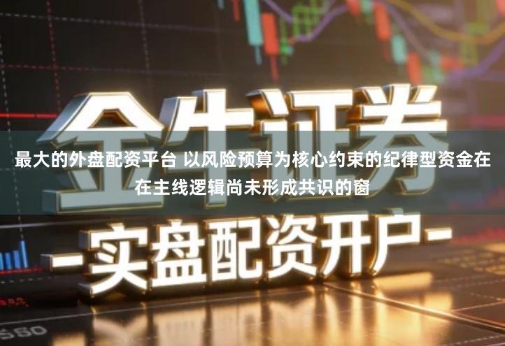 最大的外盘配资平台 以风险预算为核心约束的纪律型资金在在主线逻辑尚未形成共识的窗