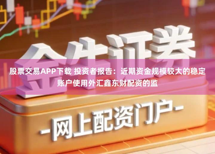 股票交易APP下载 投资者报告：近期资金规模较大的稳定账户使用外汇鑫东财配资的监