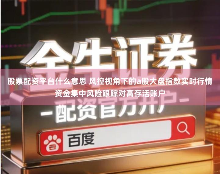 股票配资平台什么意思 风控视角下的a股大盘指数实时行情资金集中风险跟踪对高存活账户