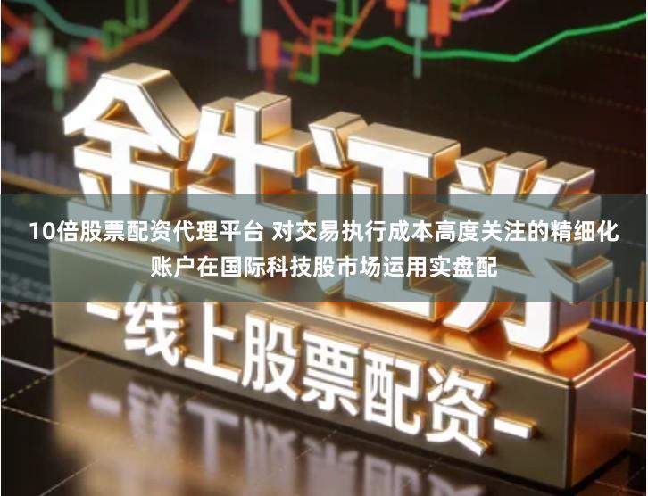 10倍股票配资代理平台 对交易执行成本高度关注的精细化账户在国际科技股市场运用实盘配