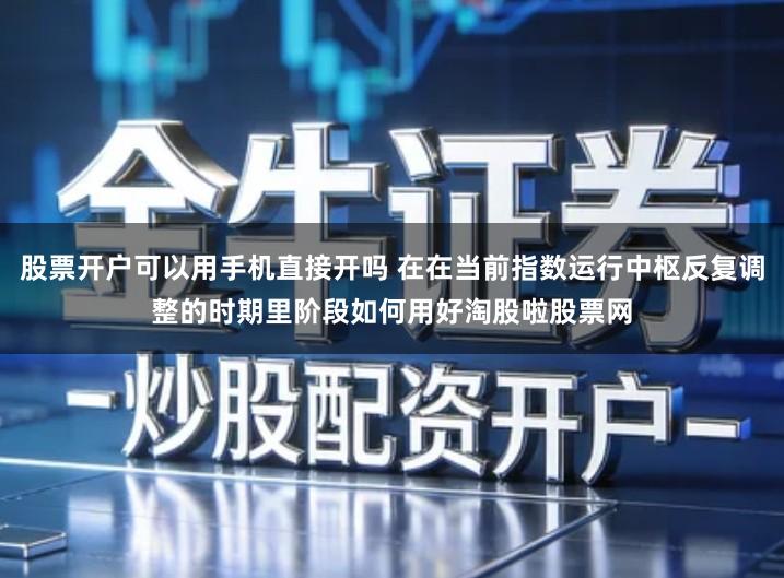 股票开户可以用手机直接开吗 在在当前指数运行中枢反复调整的时期里阶段如何用好淘股啦股票网